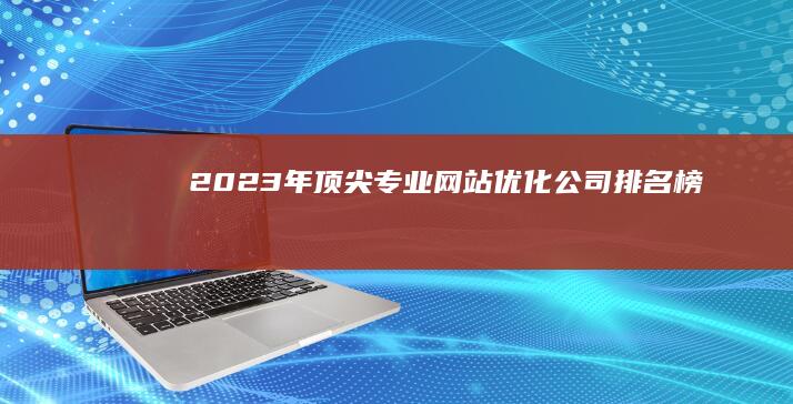 2023年顶尖专业网站优化公司排名榜